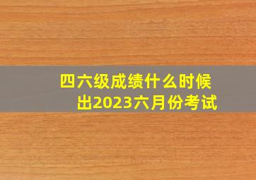 四六级成绩什么时候出2023六月份考试