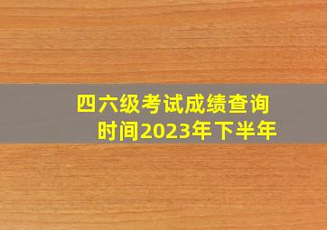 四六级考试成绩查询时间2023年下半年