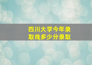 四川大学今年录取线多少分录取