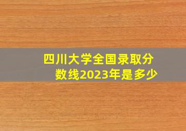 四川大学全国录取分数线2023年是多少