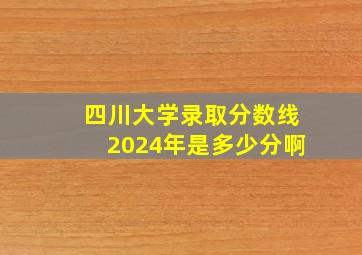 四川大学录取分数线2024年是多少分啊