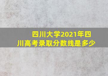 四川大学2021年四川高考录取分数线是多少