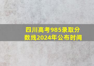 四川高考985录取分数线2024年公布时间