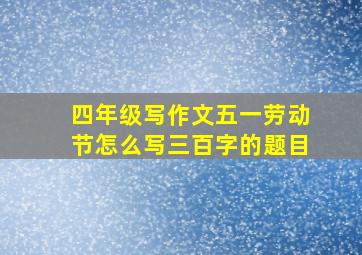 四年级写作文五一劳动节怎么写三百字的题目