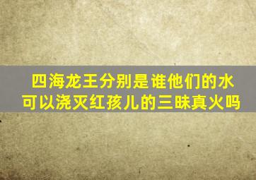 四海龙王分别是谁他们的水可以浇灭红孩儿的三昧真火吗