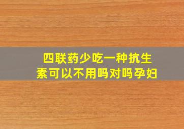 四联药少吃一种抗生素可以不用吗对吗孕妇