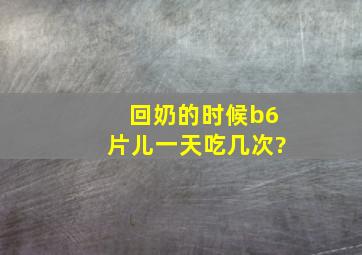 回奶的时候b6片儿一天吃几次?