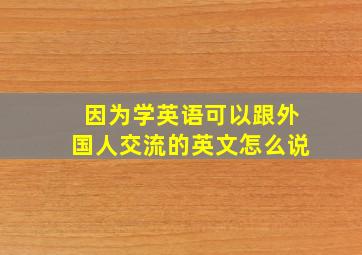 因为学英语可以跟外国人交流的英文怎么说