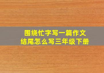 围绕忙字写一篇作文结尾怎么写三年级下册