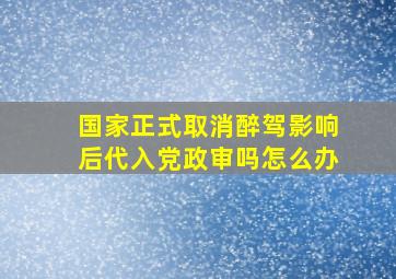 国家正式取消醉驾影响后代入党政审吗怎么办