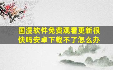 国漫软件免费观看更新很快吗安卓下载不了怎么办