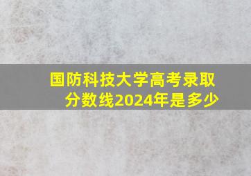 国防科技大学高考录取分数线2024年是多少