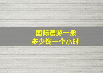 国际漫游一般多少钱一个小时