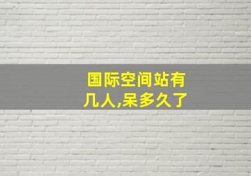 国际空间站有几人,呆多久了