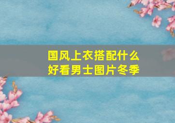 国风上衣搭配什么好看男士图片冬季