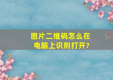 图片二维码怎么在电脑上识别打开?