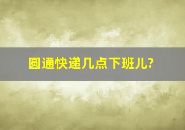 圆通快递几点下班儿?