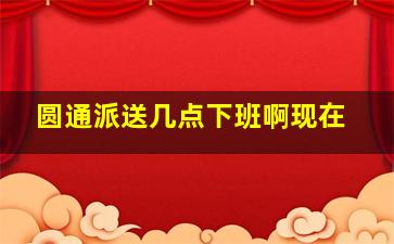 圆通派送几点下班啊现在