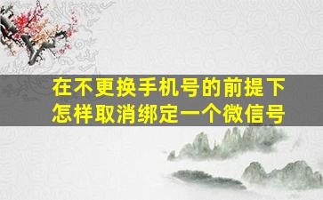 在不更换手机号的前提下怎样取消绑定一个微信号