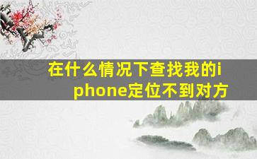 在什么情况下查找我的iphone定位不到对方