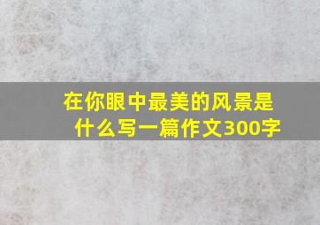 在你眼中最美的风景是什么写一篇作文300字