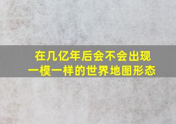 在几亿年后会不会出现一模一样的世界地图形态