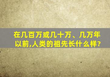 在几百万或几十万、几万年以前,人类的祖先长什么样?