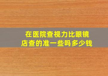 在医院查视力比眼镜店查的准一些吗多少钱