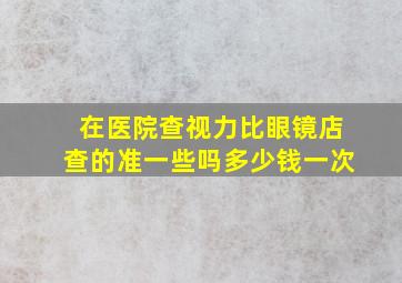 在医院查视力比眼镜店查的准一些吗多少钱一次