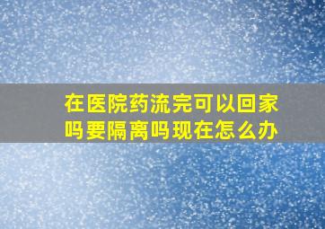 在医院药流完可以回家吗要隔离吗现在怎么办