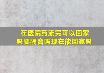 在医院药流完可以回家吗要隔离吗现在能回家吗