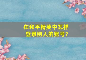 在和平精英中怎样登录别人的账号?