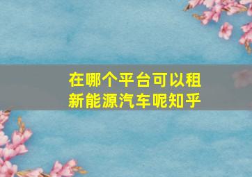 在哪个平台可以租新能源汽车呢知乎