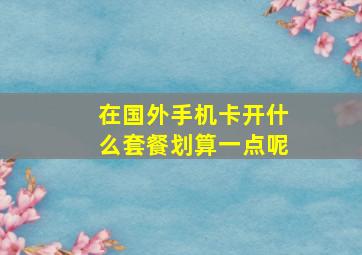 在国外手机卡开什么套餐划算一点呢