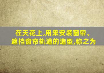 在天花上,用来安装窗帘、遮挡窗帘轨道的造型,称之为