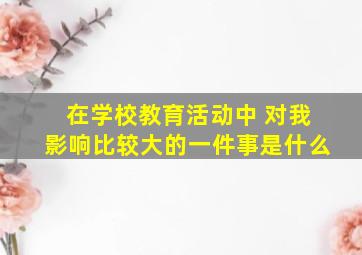 在学校教育活动中 对我影响比较大的一件事是什么