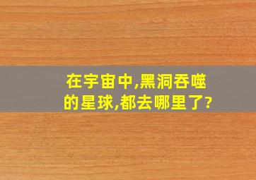 在宇宙中,黑洞吞噬的星球,都去哪里了?