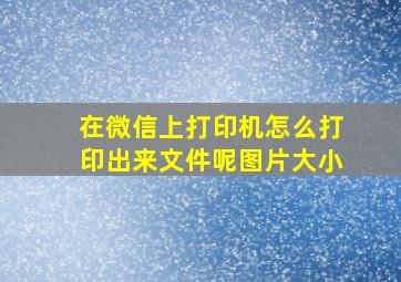 在微信上打印机怎么打印出来文件呢图片大小