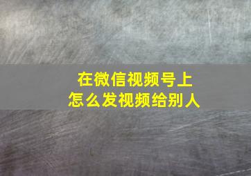 在微信视频号上怎么发视频给别人