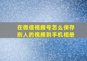 在微信视频号怎么保存别人的视频到手机相册