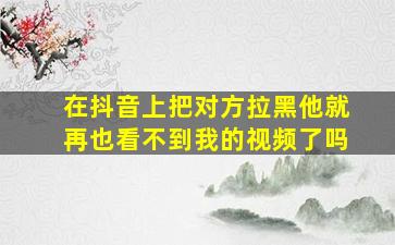 在抖音上把对方拉黑他就再也看不到我的视频了吗