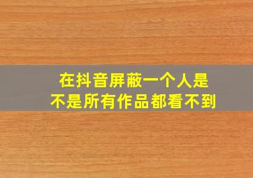 在抖音屏蔽一个人是不是所有作品都看不到