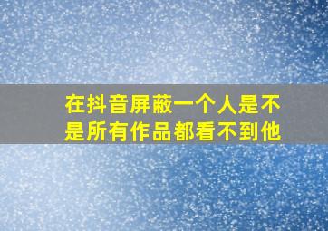 在抖音屏蔽一个人是不是所有作品都看不到他