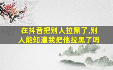 在抖音把别人拉黑了,别人能知道我把他拉黑了吗