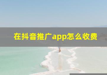 在抖音推广app怎么收费