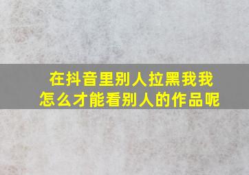 在抖音里别人拉黑我我怎么才能看别人的作品呢