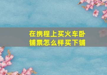 在携程上买火车卧铺票怎么样买下铺