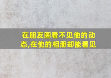 在朋友圈看不见他的动态,在他的相册却能看见