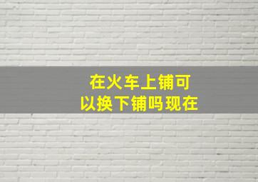 在火车上铺可以换下铺吗现在