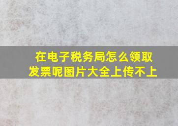 在电子税务局怎么领取发票呢图片大全上传不上